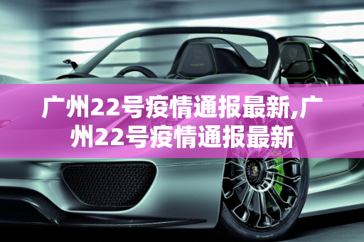 广州22号疫情通报最新,广州22号疫情通报最新