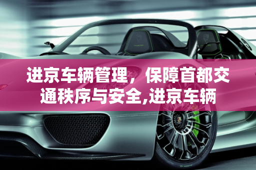 进京车辆管理，保障首都交通秩序与安全,进京车辆
