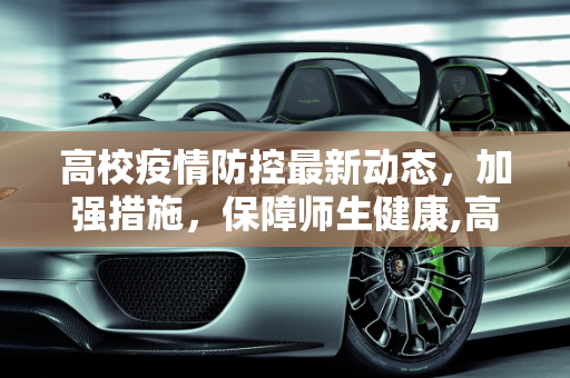 高校疫情防控最新动态，加强措施，保障师生健康,高校疫情防控最新:高校 疫情