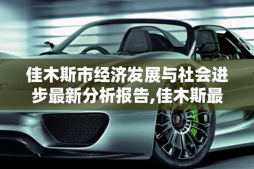 佳木斯市经济发展与社会进步最新分析报告,佳木斯最新分析报告