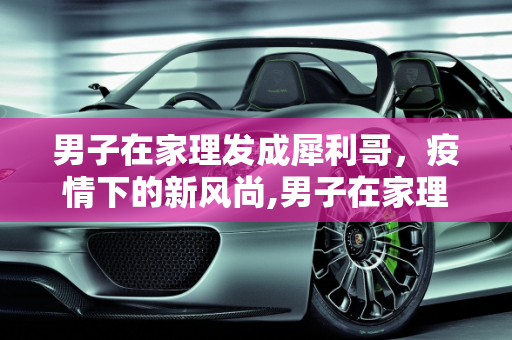 男子在家理发成犀利哥，疫情下的新风尚,男子在家理发成犀利哥