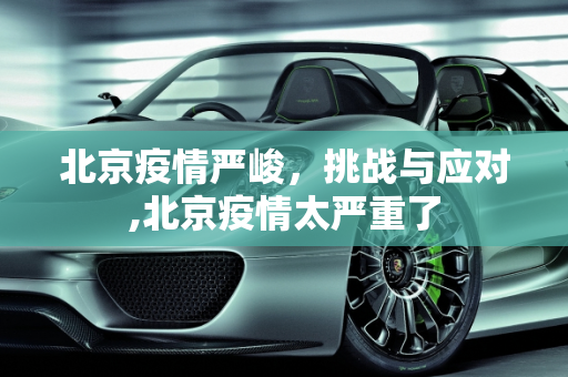 北京疫情严峻，挑战与应对,北京疫情太严重了