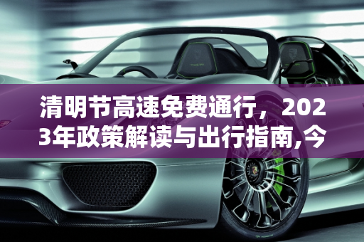 清明节高速免费通行，2023年政策解读与出行指南,今年清明节高速免费时间