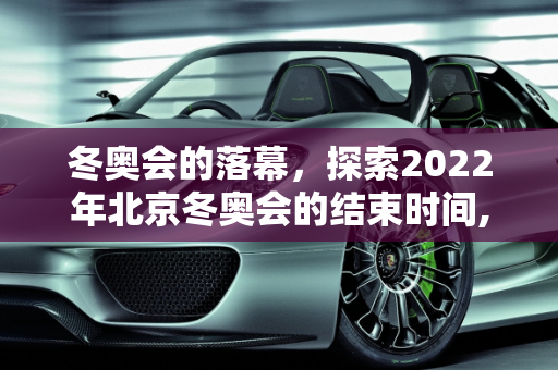 冬奥会的落幕，探索2022年北京冬奥会的结束时间,冬奥会结束时间