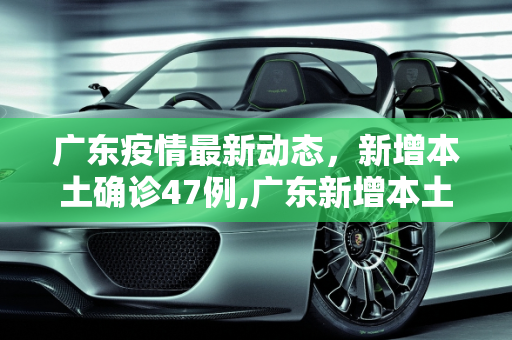 广东疫情最新动态，新增本土确诊47例,广东新增本土确诊47例