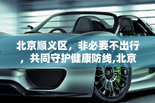 北京顺义区，非必要不出行，共同守护健康防线,北京:在顺义市民非必要不出顺义