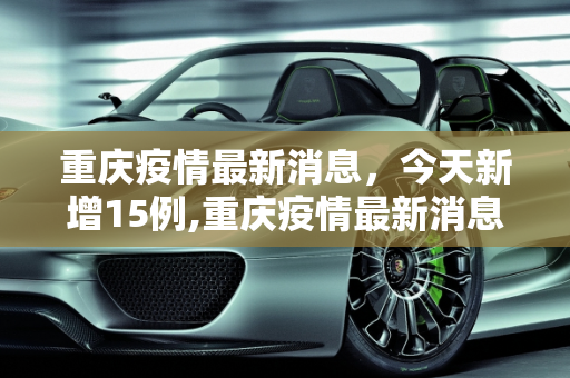 重庆疫情最新消息，今天新增15例,重庆疫情最新消息今天新增了15例