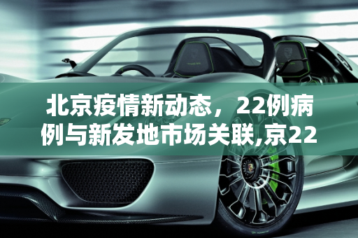 北京疫情新动态，22例病例与新发地市场关联,京22例与新发地有关