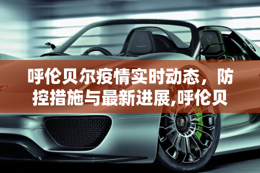 呼伦贝尔疫情实时动态，防控措施与最新进展,呼伦贝尔疫情实时动态