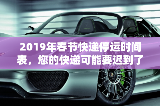 2019年春节快递停运时间表，您的快递可能要迟到了,快递什么时候停运2019