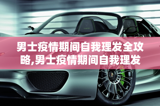 男士疫情期间自我理发全攻略,男士疫情期间自我理发全攻略