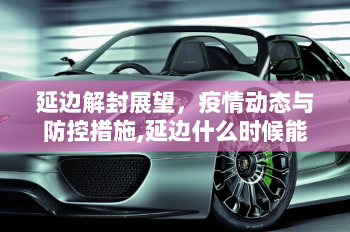 延边解封展望，疫情动态与防控措施,延边什么时候能解封
