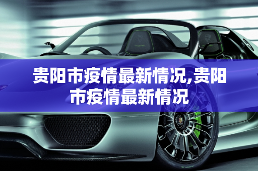 贵阳市疫情最新情况,贵阳市疫情最新情况