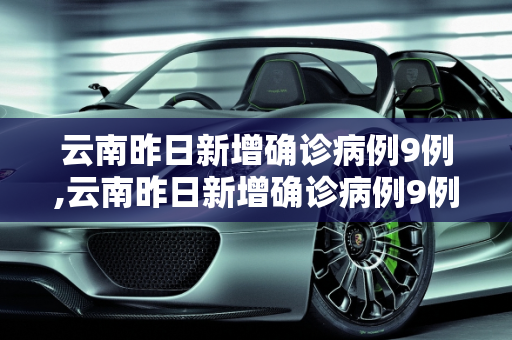 云南昨日新增确诊病例9例,云南昨日新增确诊病例9例