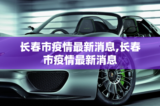 长春市疫情最新消息,长春市疫情最新消息