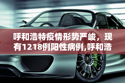 呼和浩特疫情形势严峻，现有1218例阳性病例,呼和浩特现有1218例阳性
