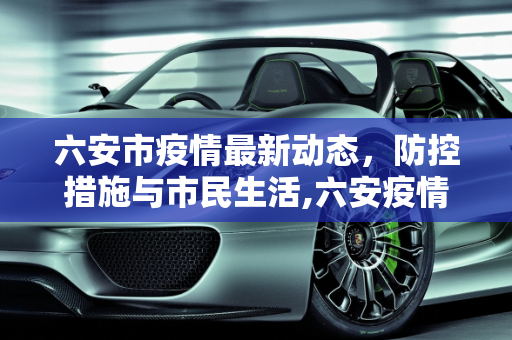 六安市疫情最新动态，防控措施与市民生活,六安疫情最新情况