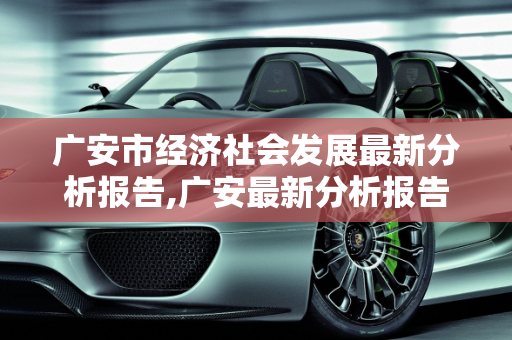 广安市经济社会发展最新分析报告,广安最新分析报告